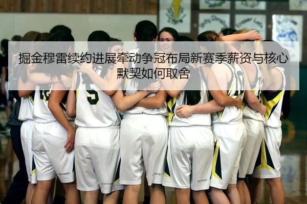 掘金穆雷续约进展牵动争冠布局新赛季薪资与核心默契如何取舍