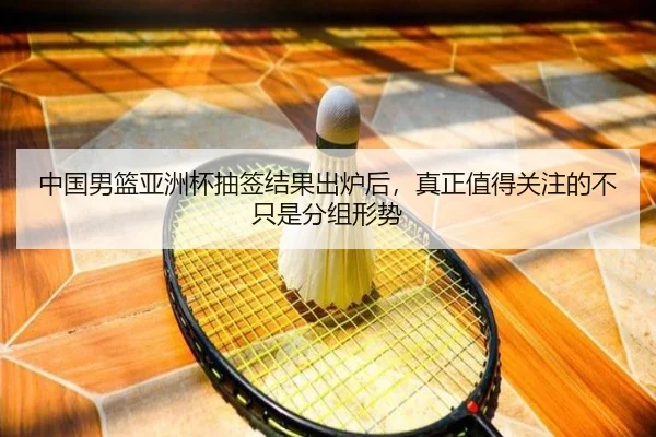 中国男篮亚洲杯抽签结果出炉后，真正值得关注的不只是分组形势（kaiyun）